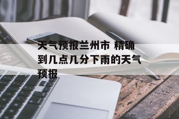 天气预报兰州市 精确到几点几分下雨的天气预报-第1张图片-