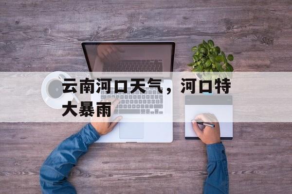 云南河口天气，河口特大暴雨-第1张图片-