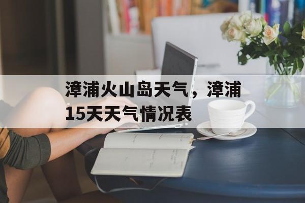 漳浦火山岛天气，漳浦15天天气情况表-第1张图片-