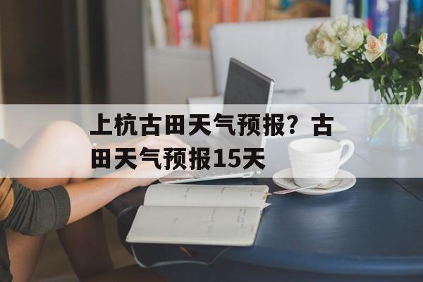 上杭古田天气预报？古田天气预报15天-第1张图片-