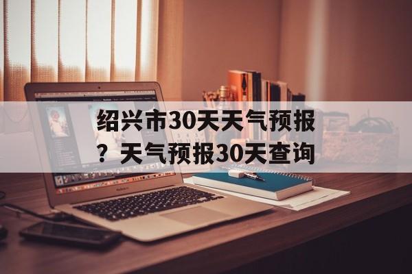 绍兴市30天天气预报？天气预报30天查询-第1张图片-
