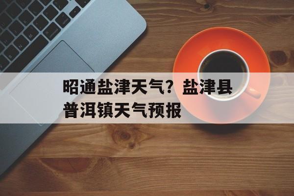 昭通盐津天气？盐津县普洱镇天气预报-第1张图片-
