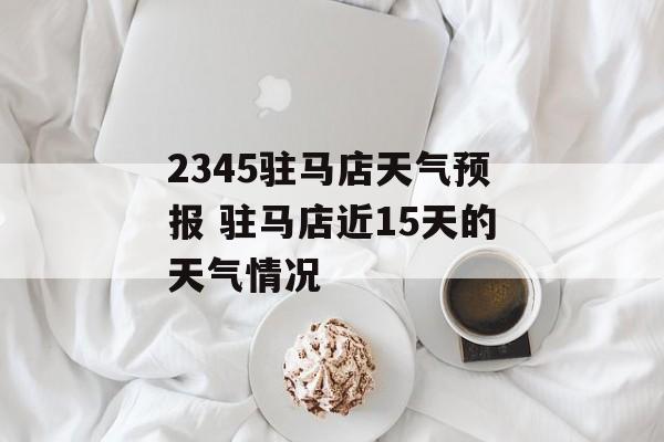 2345驻马店天气预报 驻马店近15天的天气情况-第1张图片-