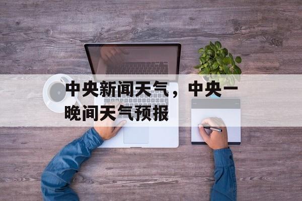 中央新闻天气，中央一晚间天气预报-第1张图片-