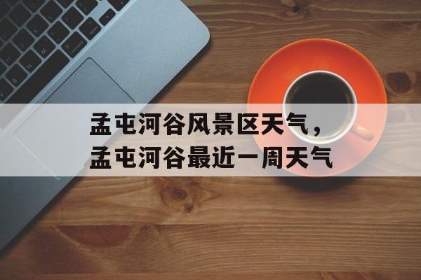 孟屯河谷风景区天气，孟屯河谷最近一周天气-第1张图片-