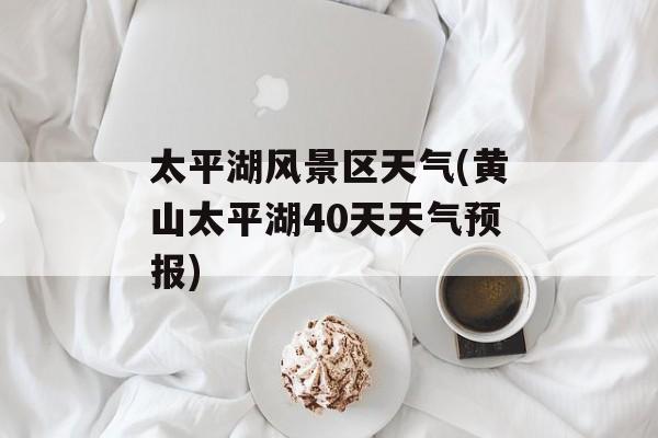 太平湖风景区天气(黄山太平湖40天天气预报)-第1张图片-