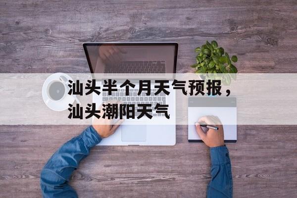 汕头半个月天气预报，汕头潮阳天气-第1张图片-