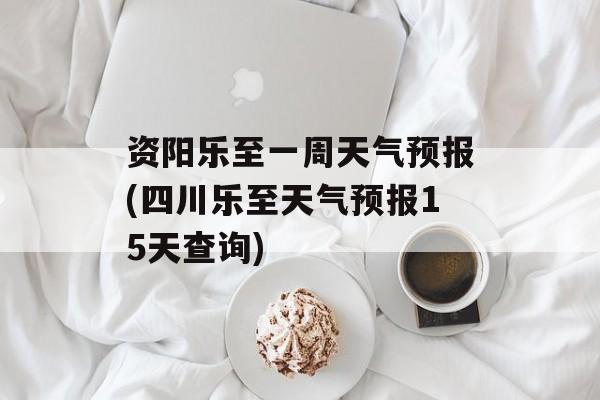 资阳乐至一周天气预报(四川乐至天气预报15天查询)-第1张图片-