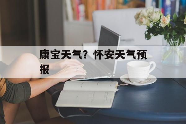 康宝天气？怀安天气预报-第1张图片-