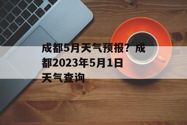 成都5月天气预报？成都2023年5月1日天气查询-第1张图片-