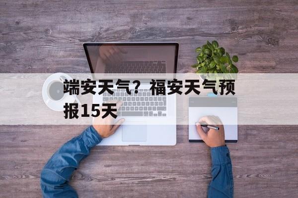 端安天气？福安天气预报15天-第1张图片-