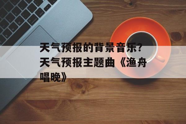 天气预报的背景音乐？天气预报主题曲《渔舟唱晚》-第1张图片-