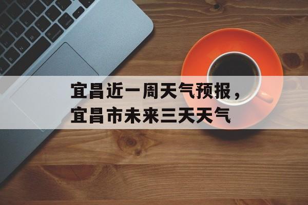 宜昌近一周天气预报，宜昌市未来三天天气-第1张图片-
