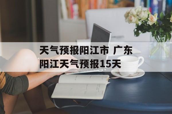 天气预报阳江市 广东阳江天气预报15天-第1张图片-