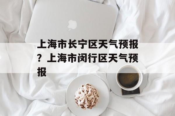 上海市长宁区天气预报？上海市闵行区天气预报-第1张图片-