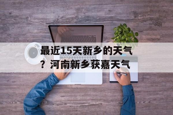 最近15天新乡的天气？河南新乡获嘉天气-第1张图片-