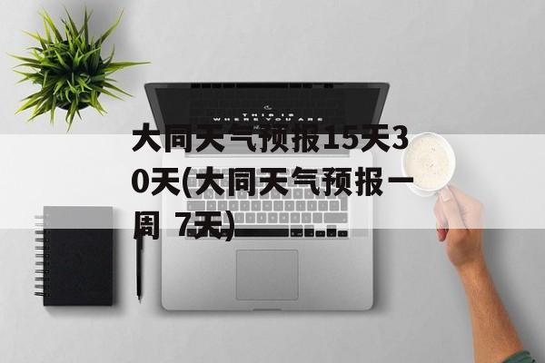 大同天气预报15天30天(大同天气预报一周 7天)-第1张图片-