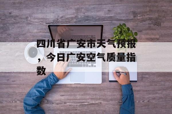 四川省广安市天气预报，今日广安空气质量指数-第1张图片-