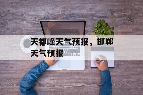 天都峰天气预报，邯郸天气预报-第1张图片-