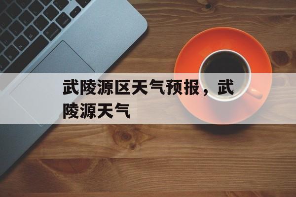 武陵源区天气预报，武陵源天气-第1张图片-