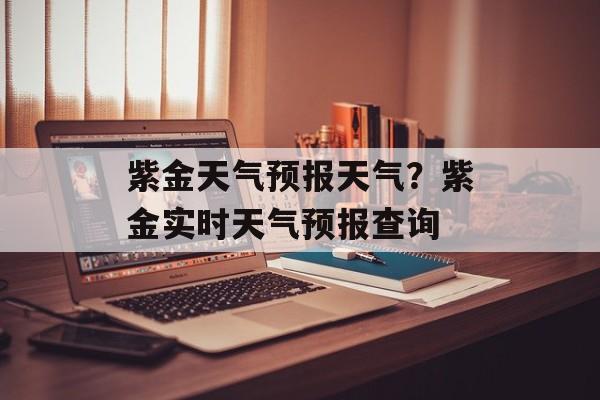 紫金天气预报天气？紫金实时天气预报查询-第1张图片-