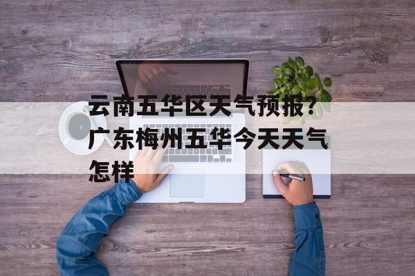 云南五华区天气预报？广东梅州五华今天天气怎样-第1张图片-