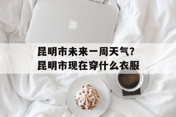 昆明市未来一周天气？昆明市现在穿什么衣服-第1张图片-