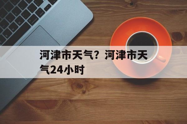 河津市天气？河津市天气24小时-第1张图片-