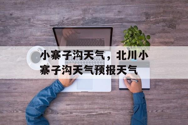 小寨子沟天气，北川小寨子沟天气预报天气-第1张图片-
