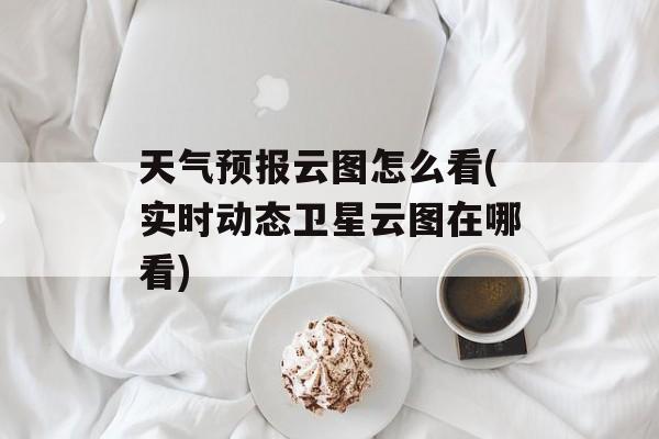 天气预报云图怎么看(实时动态卫星云图在哪看)-第1张图片-
