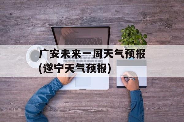 广安未来一周天气预报(遂宁天气预报)-第1张图片-