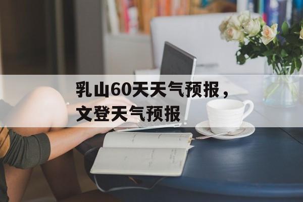 乳山60天天气预报，文登天气预报-第1张图片-