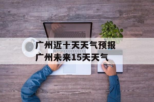 广州近十天天气预报 广州未来15天天气-第1张图片-