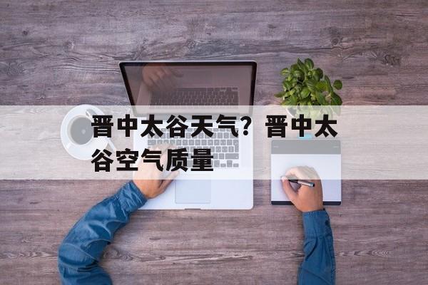 晋中太谷天气？晋中太谷空气质量-第1张图片-