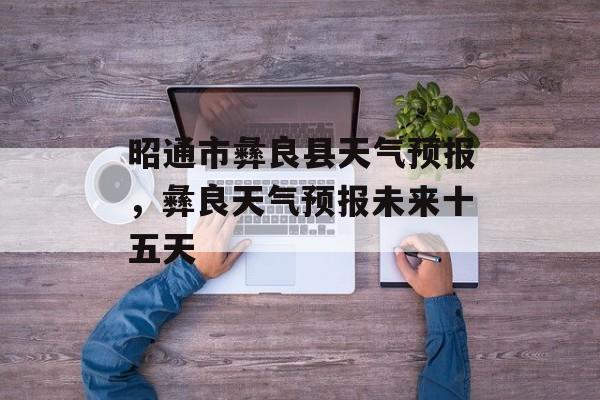 昭通市彝良县天气预报，彝良天气预报未来十五天-第1张图片-