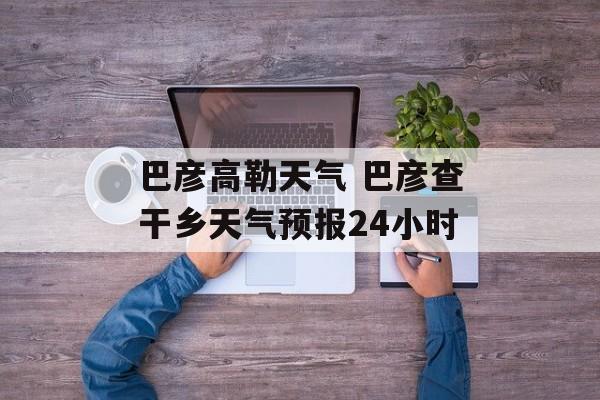 巴彦高勒天气 巴彦查干乡天气预报24小时-第1张图片-
