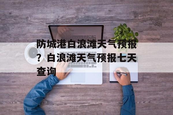 防城港白浪滩天气预报？白浪滩天气预报七天查询-第1张图片-