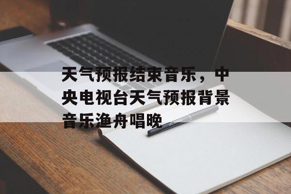 天气预报结束音乐，中央电视台天气预报背景音乐渔舟唱晚-第1张图片-
