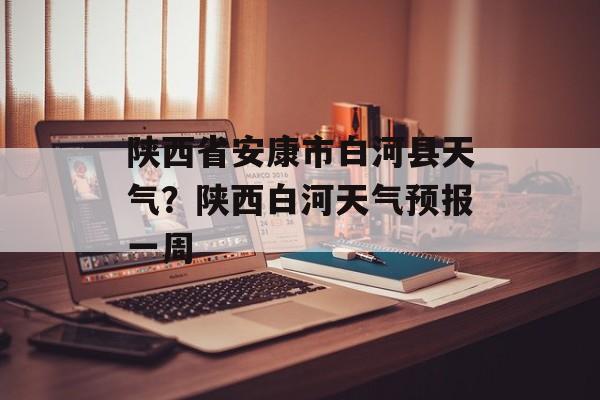 陕西省安康市白河县天气？陕西白河天气预报一周-第1张图片-