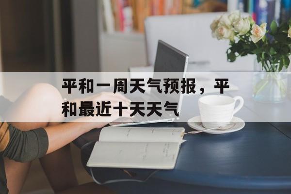 平和一周天气预报，平和最近十天天气-第1张图片-