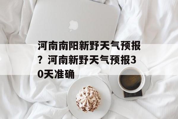 河南南阳新野天气预报？河南新野天气预报30天准确-第1张图片-