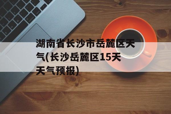 湖南省长沙市岳麓区天气(长沙岳麓区15天天气预报)-第1张图片-