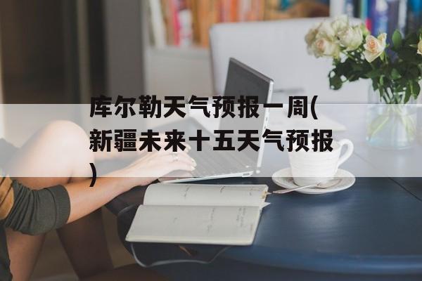 库尔勒天气预报一周(新疆未来十五天气预报)-第1张图片-