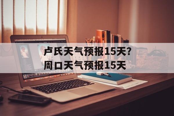 卢氏天气预报15天？周口天气预报15天-第1张图片-