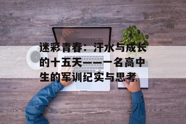 迷彩青春:汗水与成长的十五天——一名高中生的军训纪实与思考-第1张图片- 迷彩青春:汗水与成长的十五天——一名高中生的军训纪实与思考-第1张图片-