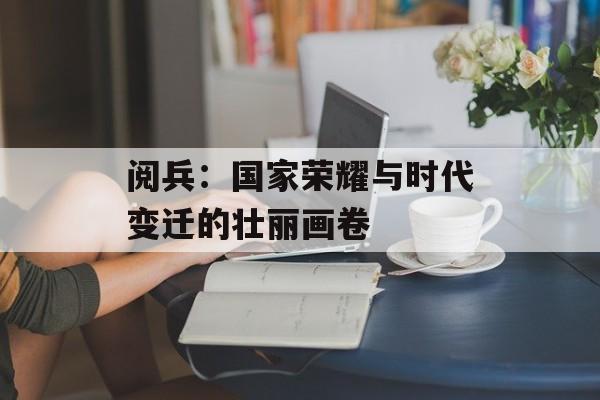 阅兵:国家荣耀与时代变迁的壮丽画卷-第1张图片- 阅兵:国家荣耀与时代变迁的壮丽画卷-第1张图片-