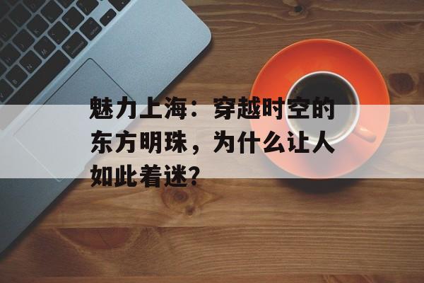 魅力上海:穿越时空的东方明珠,为什么让人如此着迷?-第1张图片- 魅力上海:穿越时空的东方明珠,为什么让人如此着迷?-第1张图片-