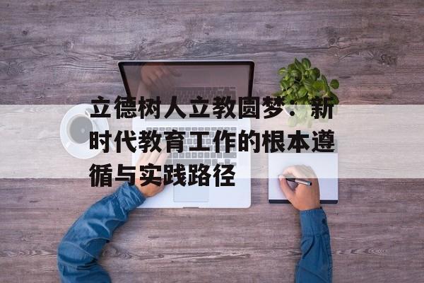 立德树人立教圆梦：新时代教育工作的根本遵循与实践路径-第1张图片-