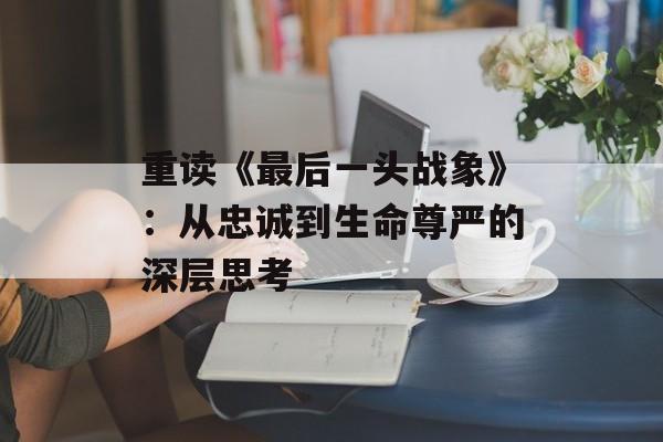 重读《最后一头战象》:从忠诚到生命尊严的深层思考-第1张图片- 重读《最后一头战象》:从忠诚到生命尊严的深层思考-第1张图片-