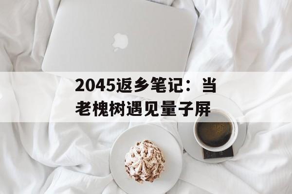 2045返乡笔记:当老槐树遇见量子屏-第1张图片- 2045返乡笔记:当老槐树遇见量子屏-第1张图片-
